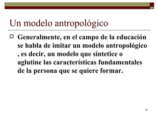 Un modelo antropológico  Generalmente, en el campo de la educación se habla de imitar un modelo antropológico , es decir, un modelo que sintetice o aglutine las características fundamentales de la persona que se quiere formar.  