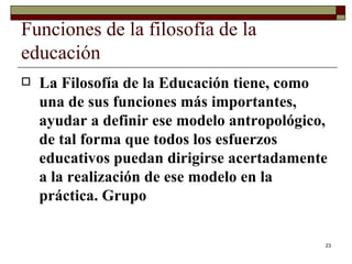 Funciones de la filosofía de la educación  La Filosofía de la Educación tiene, como una de sus funciones más importantes, ayudar a definir ese modelo antropológico, de tal forma que todos los esfuerzos educativos puedan dirigirse acertadamente a la realización de ese modelo en la práctica. Grupo  