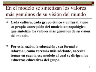 En el modelo se sintetizan los valores más genuinos de su visión del mundo  Cada cultura, cada grupo étnico y cultural, tiene su propia concepción del modelo antropológico que sintetiza los valores más genuinos de su visión del mundo.  Por esta razón, la educación , sea formal o informal, como veremos más adelante, necesita tomar en cuenta ese modelo al cual se dirigen los esfuerzos educativos del grupo.  