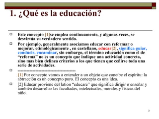 1. ¿Qué es la educación?  Este concepto  [1] se emplea continuamente, y algunas veces, se desvirtúa su verdadero sentido.  Por ejemplo, generalmente asociamos educar con reformar o mejorar, etimológicamente , en castellano,  educar [2] ,  significa guiar, conducir, encaminar , sin embargo, el término educación como el de “reforma” no es un concepto que indique una actividad concreta, sino mas bien delinea criterios a los que tienen que ceñirse toda una serie de actividades.  --------------------------------------- [1]   Por concepto vamos a entender a un objeto que concibe el espíritu: la abtracción es un concepto puro. El concepto es una idea.  [2]  Educar proviene del latíon “educare” que significa dirigir o enseñar y también desarrollar las facultades, intelectuales, morales y físicas del niño.  