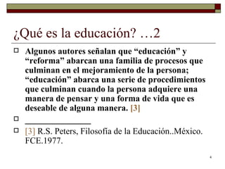 ¿Qué es la educación? …2  Algunos autores señalan que “educación” y “reforma” abarcan una familia de procesos que culminan en el mejoramiento de la persona; “educación” abarca una serie de procedimientos que culminan cuando la persona adquiere una manera de pensar y una forma de vida que es deseable de alguna manera.  [3] _______________ [3]   R.S. Peters, Filosofía de la Educación..México. FCE.1977.  