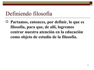 Definiendo filosofía  Partamos, entonces, por definir, lo que es filosofía, para que, de allí, logremos centrar nuestra atención en la educación como objeto de estudio de la filosofía.  
