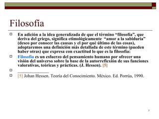Filosofía  En adición a la idea generalizada de que el término “filosofía”, que deriva del griego, significa etimológicamente  “amor a la sabiduría”  (deseo por conocer las causas y el por qué último de las cosas), adoptaremos una definición más detallada de este término (pueden haber otras) que expresa con exactitud lo que es la filosofía:  Filosofía  es un esfuerzo del pensamiento humano por ofrecer una visión del universo sobre la base de la autorreflexión de sus funciones valorativas, teóricas y prácticas. (J. Hessen).  [5] ______________ [5]   Johan Hessen. Teoría del Conocimiento. México. Ed. Porrúa, 1990.  