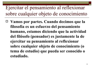 Ejercitar el pensamiento al reflexionar sobre cualquier objeto de conocimiento  Vamos por partes. Cuando decimos que la filosofía es un esfuerzo del pensamiento humano, estamos diciendo que la actividad del filósofo (pensador) es justamente la de ejercitar su pensamiento al reflexionar sobre cualquier objeto de conocimiento (o tema de estudio) que pueda ser conocido o estudiado.  