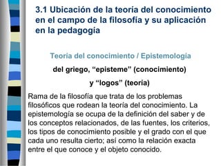 3.1 Ubicación de la teoría del conocimiento
en el campo de la filosofía y su aplicación
en la pedagogía
Teoría del conocimiento / Epistemología
del griego, “episteme” (conocimiento)
y “logos” (teoría)
Rama de la filosofía que trata de los problemas
filosóficos que rodean la teoría del conocimiento. La
epistemología se ocupa de la definición del saber y de
los conceptos relacionados, de las fuentes, los criterios,
los tipos de conocimiento posible y el grado con el que
cada uno resulta cierto; así como la relación exacta
entre el que conoce y el objeto conocido.

 