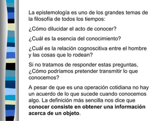 La epistemología es uno de los grandes temas de
la filosofía de todos los tiempos:
¿Cómo dilucidar el acto de conocer?
¿Cuál es la esencia del conocimiento?
¿Cuál es la relación cognoscitiva entre el hombre
y las cosas que lo rodean?
Si no tratamos de responder estas preguntas,
¿Cómo podríamos pretender transmitir lo que
conocemos?
A pesar de que es una operación cotidiana no hay
un acuerdo de lo que sucede cuando conocemos
algo. La definición más sencilla nos dice que
conocer consiste en obtener una información
acerca de un objeto.

 