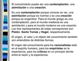 El conocimiento puede ser una contemplación, una
asimilación o una creación.
Es una contemplación porque conocer es ver, una
asimilación porque es nutrirse y es una creación
porque es engendrar. Para el mundo griego es una
contemplación, para el mundo medieval es una
asimilación y para el mundo moderno es una creación.
Los tres representantes de estas concepciones son
Platón, Santo Tomás y Hegel, respectivamente.
El origen, el valor y el objeto del conocimiento también
son entendidos de distintas formas.
El origen del conocimiento para los racionalistas está
en el espíritu humano, para los empiristas en la
experiencia, para los críticos en un principio donde
entra la razón y la experiencia.

 