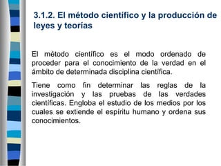 3.1.2. El método científico y la producción de
leyes y teorías
El método científico es el modo ordenado de
proceder para el conocimiento de la verdad en el
ámbito de determinada disciplina científica.
Tiene como fin determinar las reglas de la
investigación y las pruebas de las verdades
científicas. Engloba el estudio de los medios por los
cuales se extiende el espíritu humano y ordena sus
conocimientos.

 