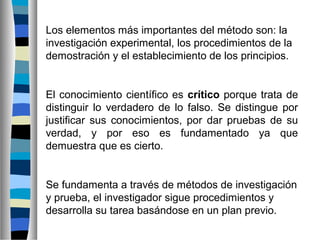Los elementos más importantes del método son: la
investigación experimental, los procedimientos de la
demostración y el establecimiento de los principios.

El conocimiento científico es crítico porque trata de
distinguir lo verdadero de lo falso. Se distingue por
justificar sus conocimientos, por dar pruebas de su
verdad, y por eso es fundamentado ya que
demuestra que es cierto.

Se fundamenta a través de métodos de investigación
y prueba, el investigador sigue procedimientos y
desarrolla su tarea basándose en un plan previo.

 