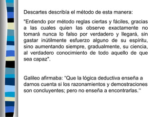Descartes describía el método de esta manera:
"Entiendo por método reglas ciertas y fáciles, gracias
a las cuales quien las observe exactamente no
tomará nunca lo falso por verdadero y llegará, sin
gastar inútilmente esfuerzo alguno de su espíritu,
sino aumentando siempre, gradualmente, su ciencia,
al verdadero conocimiento de todo aquello de que
sea capaz".

Galileo afirmaba: “Que la lógica deductiva enseña a
darnos cuenta si los razonamientos y demostraciones
son concluyentes; pero no enseña a encontrarlas.”

 
