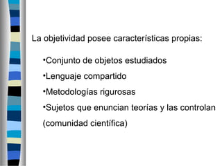 La objetividad posee características propias:
•Conjunto de objetos estudiados
•Lenguaje compartido
•Metodologías rigurosas
•Sujetos que enuncian teorías y las controlan
(comunidad científica)

 