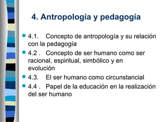 4. Antropología y pedagogía






4.1. Concepto de antropología y su relación
con la pedagogía
4.2 . Concepto de ser humano como ser
racional, espiritual, simbólico y en
evolución
4.3. El ser humano como circunstancial
4.4 . Papel de la educación en la realización
del ser humano

 