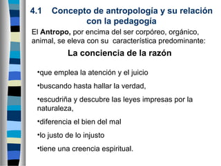 4.1

Concepto de antropología y su relación
con la pedagogía

El Antropo, por encima del ser corpóreo, orgánico,
animal, se eleva con su característica predominante:

La conciencia de la razón
•que emplea la atención y el juicio
•buscando hasta hallar la verdad,
•escudriña y descubre las leyes impresas por la
naturaleza,
•diferencia el bien del mal
•lo justo de lo injusto
•tiene una creencia espiritual.

 