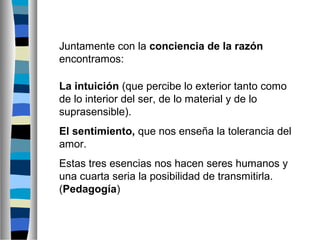 Juntamente con la conciencia de la razón
encontramos:
La intuición (que percibe lo exterior tanto como
de lo interior del ser, de lo material y de lo
suprasensible).
El sentimiento, que nos enseña la tolerancia del
amor.
Estas tres esencias nos hacen seres humanos y
una cuarta seria la posibilidad de transmitirla.
(Pedagogía)

 