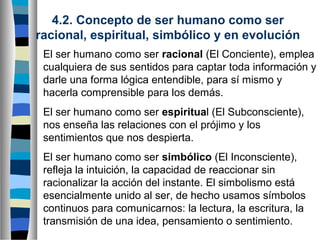 4.2. Concepto de ser humano como ser
racional, espiritual, simbólico y en evolución
El ser humano como ser racional (El Conciente), emplea
cualquiera de sus sentidos para captar toda información y
darle una forma lógica entendible, para sí mismo y
hacerla comprensible para los demás.
El ser humano como ser espiritual (El Subconsciente),
nos enseña las relaciones con el prójimo y los
sentimientos que nos despierta.
El ser humano como ser simbólico (El Inconsciente),
refleja la intuición, la capacidad de reaccionar sin
racionalizar la acción del instante. El simbolismo está
esencialmente unido al ser, de hecho usamos símbolos
continuos para comunicarnos: la lectura, la escritura, la
transmisión de una idea, pensamiento o sentimiento.

 