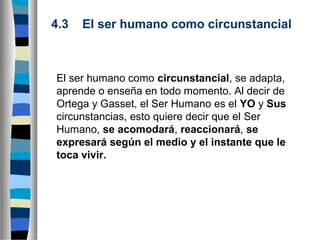 4.3    El ser humano como circunstancial

El ser humano como circunstancial, se adapta,
aprende o enseña en todo momento. Al decir de
Ortega y Gasset, el Ser Humano es el YO y Sus
circunstancias, esto quiere decir que el Ser
Humano, se acomodará, reaccionará, se 
expresará según el medio y el instante que le 
toca vivir.

 