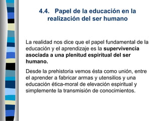 4.4.   Papel de la educación en la 
realización del ser humano

La realidad nos dice que el papel fundamental de la
educación y el aprendizaje es la supervivencia 
asociada a una plenitud espiritual del ser 
humano.
Desde la prehistoria vemos ésta como unión, entre
el aprender a fabricar armas y utensilios y una
educación ética-moral de elevación espiritual y
simplemente la transmisión de conocimientos.

 