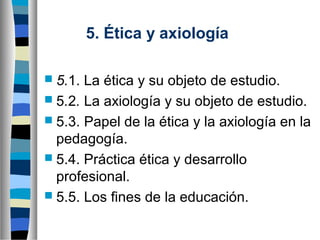 5. Ética y axiología
 5.1.

La ética y su objeto de estudio.
 5.2. La axiología y su objeto de estudio.
 5.3. Papel de la ética y la axiología en la
pedagogía.
 5.4. Práctica ética y desarrollo
profesional.
 5.5. Los fines de la educación.

 