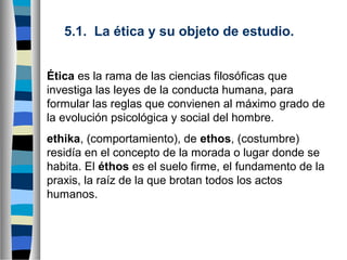 5.1.  La ética y su objeto de estudio.
Ética es la rama de las ciencias filosóficas que
investiga las leyes de la conducta humana, para
formular las reglas que convienen al máximo grado de
la evolución psicológica y social del hombre.
ethika, (comportamiento), de ethos, (costumbre)
residía en el concepto de la morada o lugar donde se
habita. El éthos es el suelo firme, el fundamento de la
praxis, la raíz de la que brotan todos los actos
humanos.

 