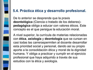 5.4. Práctica ética y desarrollo profesional.
De lo anterior se desprende que la praxis
deontológica (Ciencia o tratado de los deberes)pedagógica obliga a educar con valores éticos. Este
concepto es el que persigue la educación moral.
A nivel superior, la currícula de materias relacionadas
con ética, axiología y deontología que se cursan en
casi todas las carreraspermiten al docente desarrollar
esta prioridad social y personal, dando así su propio
aporte a la consolidación ética y moral de la dignidad
humana. Y obliga a practicar y cumplir en el ejercicio
profesional que haya adquirido a través de sus
estudios con la ética y axiología.

 