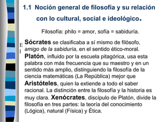 1.1  Noción general de filosofía y su relación
con lo cultural, social e ideológico.
Filosofía: philo = amor, sofía = sabiduría.
E Sócrates se clasificaba a sí mismo de filósofo,
l amigo de la sabiduría, en el sentido ético-moral.
Platón, influido por la escuela pitagórica, usa esta
palabra con más frecuencia que su maestro y en un
sentido más amplio, distinguiendo la filosofía de la
ciencia matemáticas (La República) mejor que
Aristóteles, quien la extiende a todo el saber
racional. La distinción entre la filosofía y la historia es
muy clara. Xenócrates, discípulo de Platón, divide la
filosofía en tres partes: la teoría del conocimiento
(Lógica), natural (Física) y Ética.

 