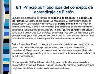 6.1. Principios filosóficos del concepto de 
aprendizaje de Platón.
La base de la filosofía de Platón es su teoría de las ideas, o doctrina de
las formas. La teoría de las ideas (La República y Parménides) divide la
existencia en dos esferas o mundos, una "esfera inteligible" de ideas o
formas perfectas, eternas e indivisibles (los principios de las matemáticas y
la filosofía son saberes de esta esfera) Y una "esfera sensible" de objetos
concretos y conocidos. Los árboles, las piedras, los cuerpos humanos y en
general los objetos que pueden ser conocidos a través de los sentidos, son
para Platón irreales, sombríos y copias imperfectas de las ideas.
En La República, Platón muestra la humanidad prisionera en una caverna
que confunde las sombras proyectadas en una roca con la realidad;
considera al filósofo como la persona que penetra en el universo fuera de
la caverna de la ignorancia y alcanza una visión de la verdadera realidad, el
mundo de las ideas.
El concepto de Platón del bien absoluto –que es la idea más elevada y
englobada a todas las demás– ha sido una fuente principal de las doctrinas
religiosas panteísta y mística en la cultura occidental.

 