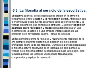 6.3. La filosofía al servicio de la escolástica.
El objetivo esencial de los escolásticos creían en la armonía
fundamental entre la razón y la revelación divina. Afirmaban que
el mismo Dios era la fuente de ambos tipos de conocimiento y la
verdad era uno de Sus principales atributos. Cualquier oposición
aparente entre revelación y razón podía deberse o a un uso
incorrecto de la razón o a una errónea interpretación de las
palabras de la revelación. (Santo Tomás de Aquino)
En los conflictos entre fe religiosa y razonamiento filosófico, la fe
era siempre el árbitro supremo, la decisión de los teólogos
prevalecía sobre la de los filósofos. Durante el periodo escolástico
la filosofía estuvo al servicio de la teología, no sólo porque la
verdad de la filosofía estaba subordinada a la de la teología, sino
también porque los teólogos utilizaban la filosofía para
comprender y explicar la revelación.

 