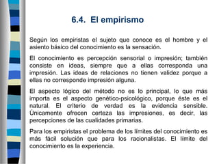 6.4. El empirismo
Según los empiristas el sujeto que conoce es el hombre y el
asiento básico del conocimiento es la sensación.
El conocimiento es percepción sensorial o impresión; también
consiste en ideas, siempre que a ellas corresponda una
impresión. Las ideas de relaciones no tienen validez porque a
ellas no corresponde impresión alguna.
El aspecto lógico del método no es lo principal, lo que más
importa es el aspecto genético-psicológico, porque éste es el
natural. El criterio de verdad es la evidencia sensible.
Únicamente ofrecen certeza las impresiones, es decir, las
percepciones de las cualidades primarias.
Para los empiristas el problema de los límites del conocimiento es
más fácil solución que para los racionalistas. El límite del
conocimiento es la experiencia.

 