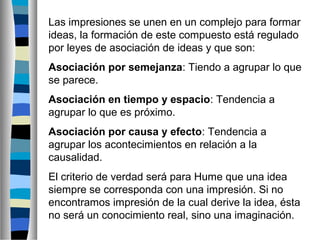 Las impresiones se unen en un complejo para formar
ideas, la formación de este compuesto está regulado
por leyes de asociación de ideas y que son:
Asociación por semejanza: Tiendo a agrupar lo que
se parece.
Asociación en tiempo y espacio: Tendencia a
agrupar lo que es próximo.
Asociación por causa y efecto: Tendencia a
agrupar los acontecimientos en relación a la
causalidad.
El criterio de verdad será para Hume que una idea
siempre se corresponda con una impresión. Si no
encontramos impresión de la cual derive la idea, ésta
no será un conocimiento real, sino una imaginación.

 