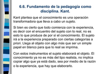 6.6. Fundamento de la pedagogía como
disciplina. Kant.
Kant plantea que el conocimiento es una operación
transformadora que lleva a cabo un sujeto.
Si bien es cierto que todo comienza con la experiencia,
es decir con el encuentro del sujeto con lo real, no es
esto lo que produce de por sí el conocimiento. El sujeto
irá a la experiencia preparado con ciertas categorías a
priori. Llega al objeto con algo más que ser un simple
papel en blanco para que lo real se imprima.
Con estos instrumentos el sujeto elaborará el objeto. El
conocimiento ya no es más del tipo realista, no implica
copiar algo que ya está dado, sea por medio de la razón
o la experiencia, que hay que elaborarlo.

 