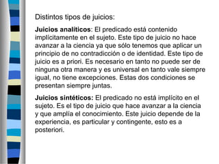 Distintos tipos de juicios:
Juicios analíticos: El predicado está contenido
implícitamente en el sujeto. Este tipo de juicio no hace
avanzar a la ciencia ya que sólo tenemos que aplicar un
principio de no contradicción o de identidad. Este tipo de
juicio es a priori. Es necesario en tanto no puede ser de
ninguna otra manera y es universal en tanto vale siempre
igual, no tiene excepciones. Estas dos condiciones se
presentan siempre juntas.
Juicios sintéticos: El predicado no está implícito en el
sujeto. Es el tipo de juicio que hace avanzar a la ciencia
y que amplía el conocimiento. Este juicio depende de la
experiencia, es particular y contingente, esto es a
posteriori.

 