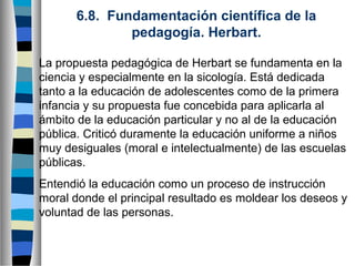 6.8. Fundamentación científica de la
pedagogía. Herbart.
La propuesta pedagógica de Herbart se fundamenta en la
ciencia y especialmente en la sicología. Está dedicada
tanto a la educación de adolescentes como de la primera
infancia y su propuesta fue concebida para aplicarla al
ámbito de la educación particular y no al de la educación
pública. Criticó duramente la educación uniforme a niños
muy desiguales (moral e intelectualmente) de las escuelas
públicas.
Entendió la educación como un proceso de instrucción
moral donde el principal resultado es moldear los deseos y
voluntad de las personas.

 