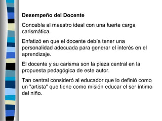 Desempeño del Docente
Concebía al maestro ideal con una fuerte carga
carismática.
Enfatizó en que el docente debía tener una
personalidad adecuada para generar el interés en el
aprendizaje.
El docente y su carisma son la pieza central en la
propuesta pedagógica de este autor.
Tan central consideró al educador que lo definió como
un "artista" que tiene como misión educar el ser íntimo
del niño.

 