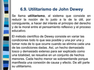 6.9. Utilitarismo de John Dewey
Se llama utilitarismo, al sistema que consiste en
reducir la noción de lo justo a la de la útil, por
consiguiente, a hacer del interés el principio del derecho
y de la moral entre el pensamiento reflexivo y el proceso
educativo.
El método científico de Dewey consiste en variar las
condiciones todo lo que sea posible y una por una y
tomar nota de lo que ocurre cuando se elimina cada una
de las condiciones dadas. Así, un hecho demasiado
tosco y demasiado extenso para ser explicado como
una totalidad, se resuelve en un conjunto de hechos
menores. Cada hecho menor se sobreentiende porque
manifiesta una conexión de causa y efecto. De allí parte
su utilitarismo.

 