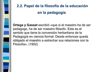 2.2. Papel de la filosofía de la educación
en la pedagogía
Ortega y Gasset escribió «que si el maestro ha de ser
pedagogo, ha de ser maestro filósofo. Este es el
sentido que tiene la conversión herbartiana de la
Pedagogía en ciencia formal. Desde entonces queda
obligado el maestro a estrechar sus relaciones con la
Filosofía». (1952)

 