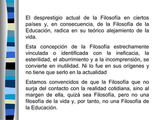 El desprestigio actual de la Filosofía en ciertos
países y, en consecuencia, de la Filosofía de la
Educación, radica en su teórico alejamiento de la
vida.
Esta concepción de la Filosofía estrechamente
vinculada o identificada con la ineficacia, la
esterilidad, el aburrimiento y a la incomprensión, se
convierte en inutilidad. Ni lo fue en sus orígenes y
no tiene que serlo en la actualidad
Estamos convencidos de que la Filosofía que no
surja del contacto con la realidad cotidiana, sino al
margen de ella, quizá sea Filosofía, pero no una
filosofía de la vida y, por tanto, no una Filosofía de
la Educación.

 