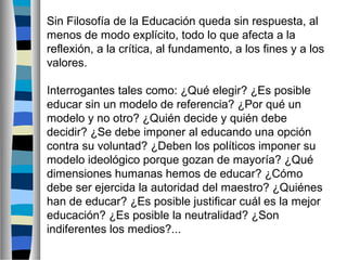 Sin Filosofía de la Educación queda sin respuesta, al
menos de modo explícito, todo lo que afecta a la
reflexión, a la crítica, al fundamento, a los fines y a los
valores.
Interrogantes tales como: ¿Qué elegir? ¿Es posible
educar sin un modelo de referencia? ¿Por qué un
modelo y no otro? ¿Quién decide y quién debe
decidir? ¿Se debe imponer al educando una opción
contra su voluntad? ¿Deben los políticos imponer su
modelo ideológico porque gozan de mayoría? ¿Qué
dimensiones humanas hemos de educar? ¿Cómo
debe ser ejercida la autoridad del maestro? ¿Quiénes
han de educar? ¿Es posible justificar cuál es la mejor
educación? ¿Es posible la neutralidad? ¿Son
indiferentes los medios?...

 