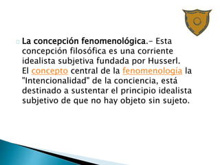 La concepción fenomenológica.- Esta
concepción filosófica es una corriente
idealista subjetiva fundada por Husserl.
El concepto central de la fenomenología la
"Intencionalidad" de la conciencia, está
destinado a sustentar el principio idealista
subjetivo de que no hay objeto sin sujeto.
 