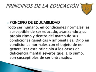 PRINCIPIO DE EDUCABILIDAD
Todo ser humano, en condiciones normales, es
susceptible de ser educado, avanzando a su
propio ritmo y dentro del marco de sus
condiciones genéticas y ambientales. Digo en
condiciones normales con el objeto de no
generalizar este principio a los casos de
deficiencia mental severos que, a lo sumo,
son susceptibles de ser entrenados.
 