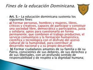 Art. 5.- La educación dominicana sustenta los
siguientes fines:
a) Formar personas, hombres y mujeres, libres,
críticos y creativos, capaces de participar y constituir
una sociedad libre, democrática y participativa, justa
y solidaria; aptos para cuestionarla en forma
permanente; que combinen el trabajo productivo, el
servicio comunitario y la formación humanística,
científica y tecnológica con el disfrute del acervo
cultural de la humanidad, para contribuir al
desarrollo nacional y a su propio desarrollo;
b) Formar ciudadanos amantes de su familia y de su
Patria, conscientes de sus deberes, de sus derechos y
de sus libertades, con un profundo sentido de
responsabilidad y de respeto a la dignidad humana;
 