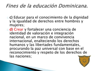 c) Educar para el conocimiento de la dignidad
y la igualdad de derechos entre hombres y
mujeres;
d) Crear y fortalecer una conciencia de
identidad de valoración e integración
nacional, en un marco de convivencia
internacional, enalteciendo los derechos
humanos y las libertades fundamentales,
procurando la paz universal con base en el
reconocimiento y respeto de los derechos de
las naciones;
 