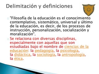 "Filosofía de la educación es el conocimiento
contemplativo, sistemático, universal y último
de la educación, es decir, de los procesos de
instrucción, personalización, socialización y
moralización".
Se relaciona con diversas disciplinas,
especialmente con aquellas que son
estudiadas bajo el nombre de ciencias de la
educación: la pedagogía, la psicología,
la didáctica, la sociología, la antropología,
la ética.
 