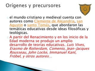 el mundo cristiano y medieval cuenta con
autores como Clemente de Alejandría, san
Agustín o santo Tomás, que abordaron las
temáticas educativas desde ideas filosóficas y
teológicas.
A partir del Renacimiento y en los inicio de la
Edad moderna se produjo un amplio
desarrollo de teorías educativas. Luis Vives,
Erasmo de Rotterdam, Comenio, Jean-Jacques
Rousseau, John Locke, Immanuel Kant,
Fröbel, y otros autores…
 