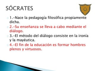 1.-Nace la pedagogía filosófica propiamente
dicha.
2.-Su enseñanza se lleva a cabo mediante el
diálogo.
3.-El método del diálogo consiste en la ironía
y la mayéutica.
4.-El fin de la educación es formar hombres
plenos y virtuosos.
 