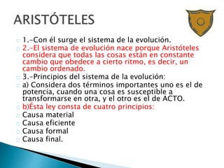 1.-Con él surge el sistema de la evolución.
2.-El sistema de evolución nace porque Aristóteles
considera que todas las cosas están en constante
cambio que obedece a cierto ritmo, es decir, un
cambio ordenado.
3.-Principios del sistema de la evolución:
a) Considera dos términos importantes uno es el de
potencia, cuando una cosa es susceptible a
transformarse en otra, y el otro es el de ACTO.
b)Ésta ley consta de cuatro principios:
Causa material
Causa eficiente
Causa formal
Causa final.
 