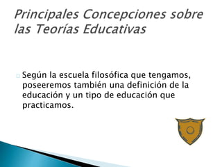 Según la escuela filosófica que tengamos,
poseeremos también una definición de la
educación y un tipo de educación que
practicamos.
 
