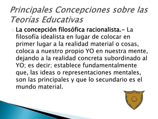 La concepción filosófica racionalista.- La
filosofía idealista en lugar de colocar en
primer lugar a la realidad material o cosas,
coloca a nuestro propio YO en nuestra mente,
dejando a la realidad concreta subordinado al
YO; es decir; establece fundamentalmente
que, las ideas o representaciones mentales,
son las principales y que lo secundario es el
mundo material.
 