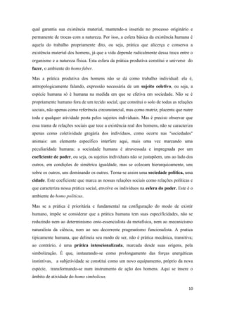 10
qual garantia sua existência material, mantendo-a inserida no processo originário e
permanente de trocas com a natureza. Por isso, a esfera básica da existência humana é
aquela do trabalho propriamente dito, ou seja, prática que alicerça e conserva a
existência material dos homens, já que a vida depende radicalmente dessa troca entre o
organismo e a natureza física. Esta esfera da prática produtiva constitui o universo do
fazer, o ambiente do homo faber.
Mas a prática produtiva dos homens não se dá como trabalho individual: ela é,
antropologicamente falando, expressão necessária de um sujeito coletivo, ou seja, a
espécie humana só é humana na medida em que se efetiva em sociedade. Não se é
propriamente humano fora de um tecido social, que constitui o solo de todas as relações
sociais, não apenas como referência circunstancial, mas como matriz, placenta que nutre
toda e qualquer atividade posta pelos sujeitos individuais. Mas é preciso observar que
essa trama de relações sociais que tece a existência real dos homens, não se caracteriza
apenas como coletividade gregária dos indivíduos, como ocorre nas "sociedades"
animais: um elemento específico interfere aqui, mais uma vez marcando uma
peculiaridade humana: a sociedade humana é atravessada e impregnada por um
coeficiente de poder, ou seja, os sujeitos individuais não se justapõem, uns ao lado dos
outros, em condições de simétrica igualdade, mas se colocam hierarquicamente, uns
sobre os outros, uns dominando os outros. Torna-se assim uma sociedade política, uma
cidade. Este coeficiente que marca as nossas relações sociais como relações políticas e
que caracteriza nossa prática social, envolve os indivíduos na esfera do poder. Este é o
ambiente do homo politicus.
Mas se a prática é prioritária e fundamental na configuração do modo de existir
humano, impõe se considerar que a prática humana tem suas especificidades, não se
reduzindo nem ao determinismo onto-essencialista da metafísica, nem ao mecanicismo
naturalista da ciência, nem ao seu decorrente pragmatismo funcionalista. A pratica
tipicamente humana, que delineia seu modo de ser, não é prática mecânica, transitiva;
ao contrário, é uma prática intencionalizada, marcada desde suas origens, pela
simbolização. É que, instaurando-se como prolongamento das forças energéticas
instintivas, a subjetividade se constitui como um novo equipamento, próprio da nova
espécie, transformando-se num instrumento de ação dos homens. Aqui se insere o
âmbito de atividade do homo simbolicus.
 