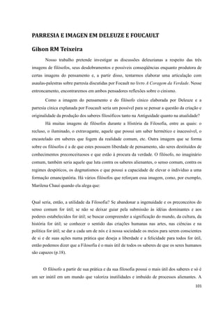 101
PARRESIA E IMAGEN EM DELEUZE E FOUCAULT
Gilson RM Teixeira
Nosso trabalho pretende investigar as discussões deleuzianas a respeito das três
imagens de filósofos, seus desdobramentos e possíveis conseqüências enquanto produtora de
certas imagens do pensamento e, a partir disso, tentarmos elaborar uma articulação com
asaulas-palestras sobre parresía discutidas por Focault no livro A Coragem da Verdade. Nesse
entroncamento, encontraremos em ambos pensadores reflexões sobre o cinismo.
Como a imagem do pensamento e do filósofo cínico elaborada por Deleuze e a
parresía cínica explanada por Foucault seria um possível para se pensar a questão da criação e
originalidade da produção dos saberes filosóficos tanto na Antiguidade quanto na atualidade?
Há muitas imagens de filósofos durante a História da Filosofia, entre as quais: o
recluso, o iluminado, o extravagante, aquele que possui um saber hermético e inacessível, o
encastelado em saberes que fogem da realidade comum, etc. Outra imagem que se forma
sobre os filósofos é a de que estes possuem liberdade de pensamento, são seres destituídos de
conhecimentos preconceituosos e que estão à procura da verdade. O filósofo, no imaginário
comum, também seria aquele que luta contra os saberes alienantes, o senso comum, contra os
regimes despóticos, os dogmatismos e que possui a capacidade de elevar o individuo a uma
formação emancipatória. Há vários filósofos que reforçam essa imagem, como, por exemplo,
Marilena Chauí quando ela alega que:
Qual seria, então, a utilidade da Filosofia? Se abandonar a ingenuidade e os preconceitos do
senso comum for útil; se não se deixar guiar pela submissão às idéias dominantes e aos
poderes estabelecidos for útil; se buscar compreender a significação do mundo, da cultura, da
história for útil; se conhecer o sentido das criações humanas nas artes, nas ciências e na
política for útil; se dar a cada um de nós e à nossa sociedade os meios para serem conscientes
de si e de suas ações numa prática que deseja a liberdade e a felicidade para todos for útil,
então podemos dizer que a Filosofia é o mais útil de todos os saberes de que os seres humanos
são capazes (p.18).
O filósofo a partir de sua prática e da sua filosofia possui o mais útil dos saberes e só é
um ser inútil em um mundo que valoriza inutilidades e imbuído de processos alienantes. A
 