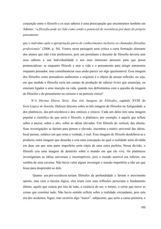 102
conjunção entre o filosofo e os seus saberes é uma preocupação que encontramos também em
Adorno: “a filosofia pode ser lida como sendo o potencial de resistência por meio do próprio
pensamento
que o individuo opõe a apropriação parva de conhecimentos inclusive as chamadas filosofias
profissionais” (2006, p. 56). Vemos nesta passagem uma critica a certa formação alienante
dos alunos que irão virar professores, pois um postulante a docente de filosofia deveria unir
seus saberes a sua individualidade e aos seus interesses pessoais para que possa
pontencializar- se enquanto filósofo e unir a vida e o pensamento para atingir autonomia
enquanto pensador, mas consubstanciar essa união parece ser algo questionável. Essa imagem
dos filósofos como pensadores autônomos e originais é o objeto da nossas reflexão, ou seja,
em que medida a filosofia seria um campo de produção de saberes livres que emancipa, ou
estariam ligados a uma inserção na vida, quando nos defrontamos com a questão da imagem
de filósofos e do pensamento no cinismo e na parresía cínica?
N’A Décima Oitava Série: Das três Imagens de Filósofos, capítulo XVIII do
livro Lógica do Sentido, Deleuze discorre sobre as três imagens de filósofos na Antiguidade: a
dos platônicos, dos pré-sócráticos e dos estóicos e cínicos. Cada um deles tem uma imagem
popular e cientifica do que seria o filosofo; o platônico, por exemplo, é aquele que reflete
sobre a ascese, sobre o alto, sobre as idéias elevadas. Um filósofo do vertical, das alturas.
Suas investigações se dariam para pensar o elevado, encontrar a matriz universal das idéias,
local perene, estático em que reina a verdade, o real. Essa imagem de filosofo desdobrou-se e
produziu outra imagem que desenha e cria uma concepção na qual a realidade seria dividida
em duas em que uma parte imperfeita seria cópia de uma outra perfeita. Nessa divisão, o
filosofo cria uma imagem de demérito sobre o mundo em que ele vive. Os platônicos
investigariam as idéias universais e incorruptíveis, pois o mundo sensível era inferior, era
sombra de uma caverna. Não havia valor algum investigar o mundo imperfeito a não ser que
fosse para desprender-se dele.
Quanto aos pré-socráticos seriam filósofos da profundidade e fariam o movimento
oposto, mas com a mesma lógica, eles iriam com suas reflexões perscrutar o fundamento
último, aquilo que estaria por trás de tudo, a essência do ser, o intimo, o cerne que move as
coisas que constitui tudo. Não havia sentido refletir sobre a realidade circundante, pois esta
era dos acidentes, fugaz; mas existiria algo “maior”, subjacente, que seria a causa primeira, e
 